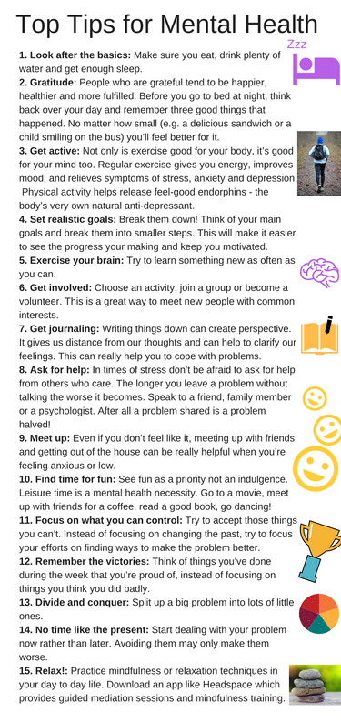 Top Tips for Mental Health 1. Look after the basics – Make sure you eat, drink plenty of water and get enough sleep.2. Practice being grateful –People who are grateful tend to be hap